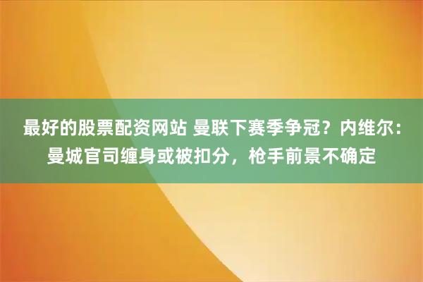 最好的股票配资网站 曼联下赛季争冠？内维尔：曼城官司缠身或被扣分，枪手前景不确定