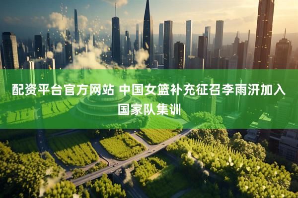 配资平台官方网站 中国女篮补充征召李雨汧加入国家队集训