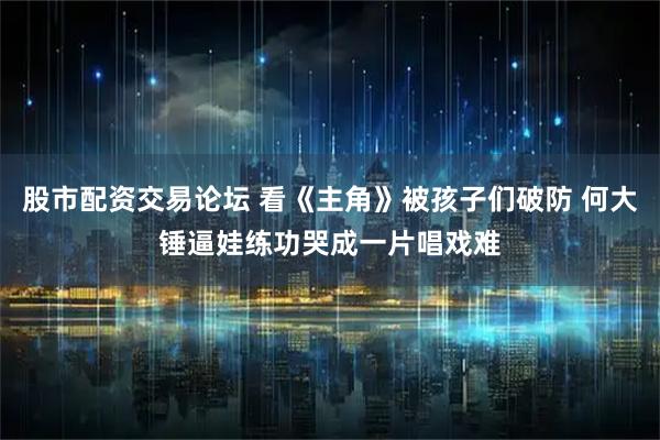 股市配资交易论坛 看《主角》被孩子们破防 何大锤逼娃练功哭成一片唱戏难