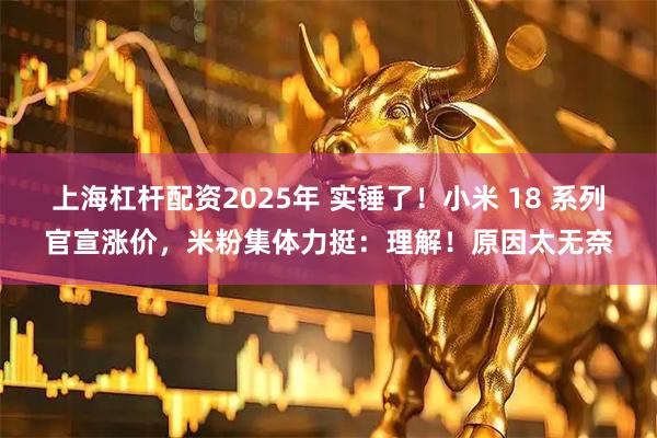 上海杠杆配资2025年 实锤了！小米 18 系列官宣涨价，米粉集体力挺：理解！原因太无奈