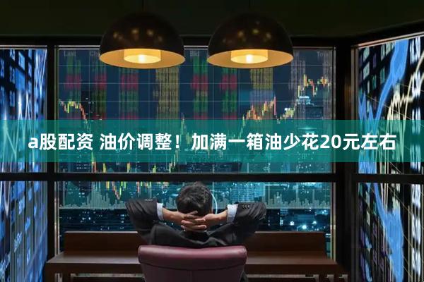 a股配资 油价调整！加满一箱油少花20元左右