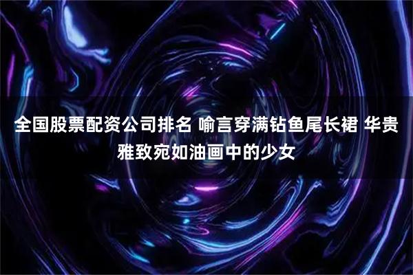 全国股票配资公司排名 喻言穿满钻鱼尾长裙 华贵雅致宛如油画中的少女