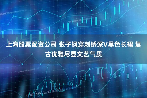 上海股票配资公司 张子枫穿刺绣深V黑色长裙 复古优雅尽显文艺气质