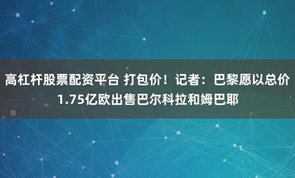 高杠杆股票配资平台 打包价！记者：巴黎愿以总价1.75亿欧出售巴尔科拉和姆巴耶