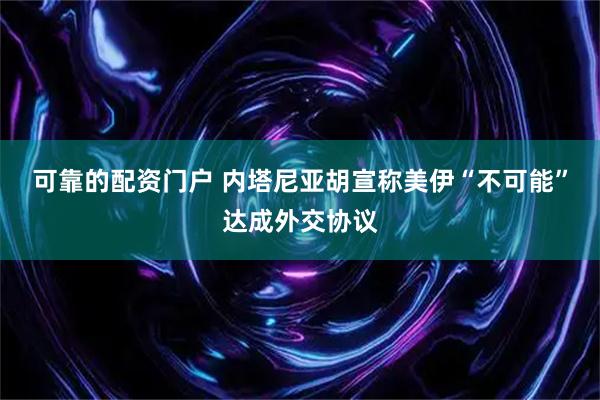 可靠的配资门户 内塔尼亚胡宣称美伊“不可能”达成外交协议