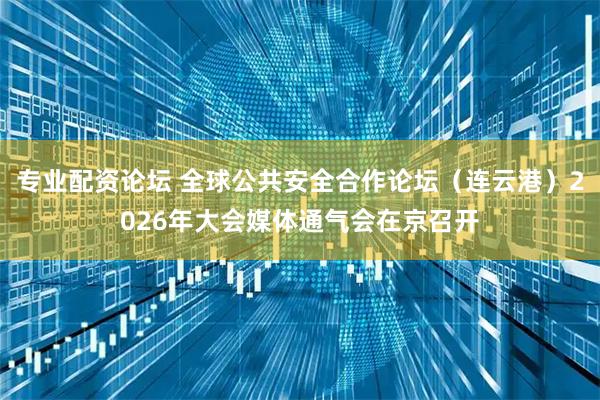 专业配资论坛 全球公共安全合作论坛（连云港）2026年大会媒体通气会在京召开
